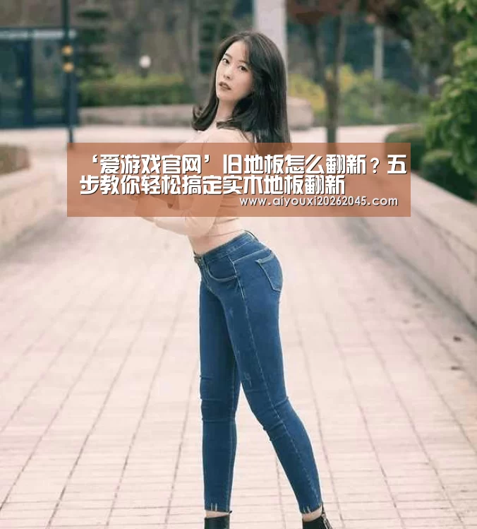 ‘爱游戏官网’旧地板怎么翻新?五步教你轻松搞定实木地板翻新(图2) 爱游戏官网